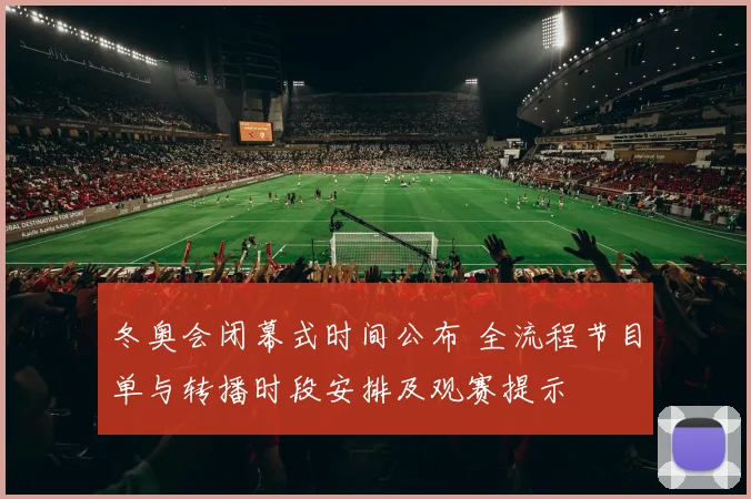 冬奥会闭幕式时间公布 全流程节目单与转播时段安排及观赛提示
