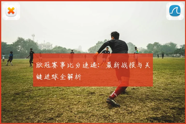 欧冠赛事比分速递：最新战报与关键进球全解析