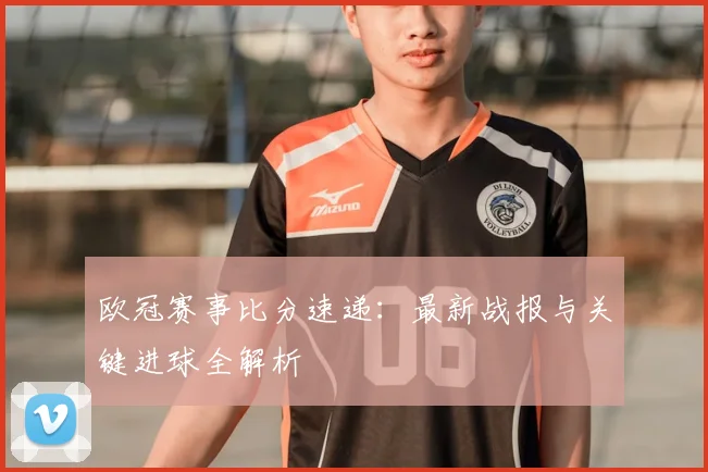 欧冠赛事比分速递：最新战报与关键进球全解析