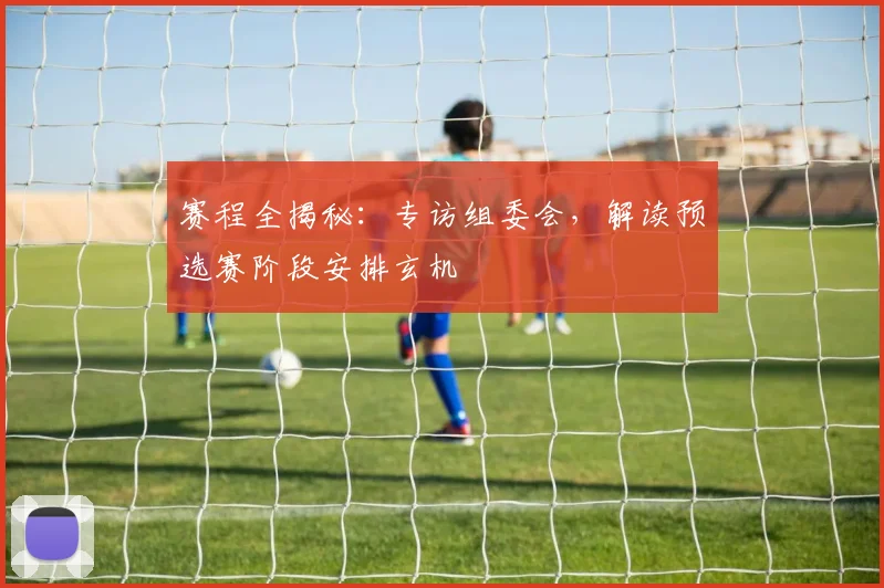赛程全揭秘：专访组委会，解读预选赛阶段安排玄机