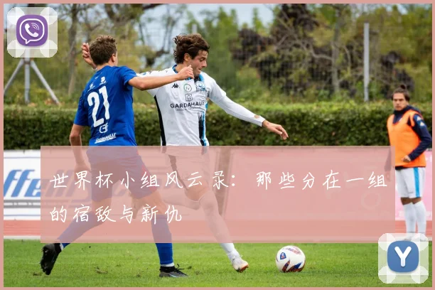 世界杯小组风云录：那些分在一组的宿敌与新仇