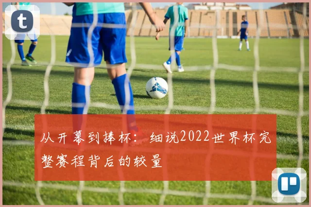 从开幕到捧杯：细说2022世界杯完整赛程背后的较量