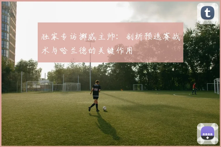 独家专访挪威主帅：剖析预选赛战术与哈兰德的关键作用