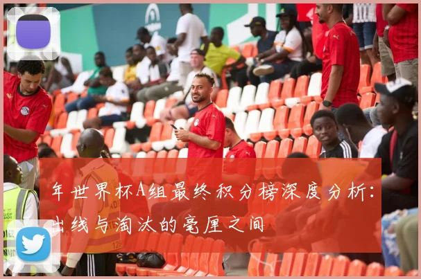 年世界杯A组最终积分榜深度分析:出线与淘汰的毫厘之间