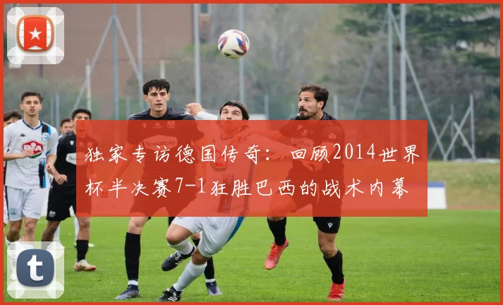 独家专访德国传奇：回顾2014世界杯半决赛7-1狂胜巴西的战术内幕