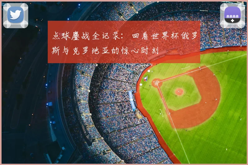 点球鏖战全记录：回看世界杯俄罗斯与克罗地亚的惊心时刻