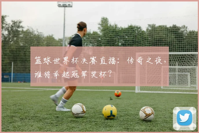 篮球世界杯决赛直播:传奇之夜,谁将举起冠军奖杯?