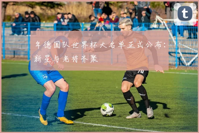 年德国队世界杯大名单正式公布:新星与老将齐聚
