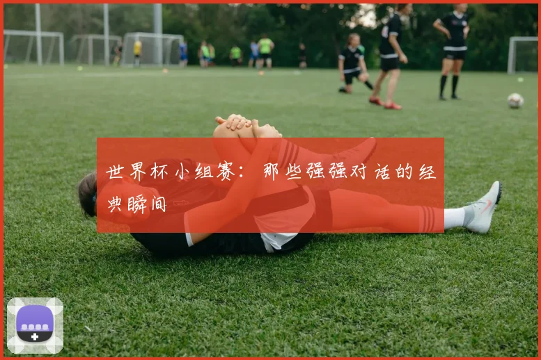 世界杯小组赛：那些强强对话的经典瞬间