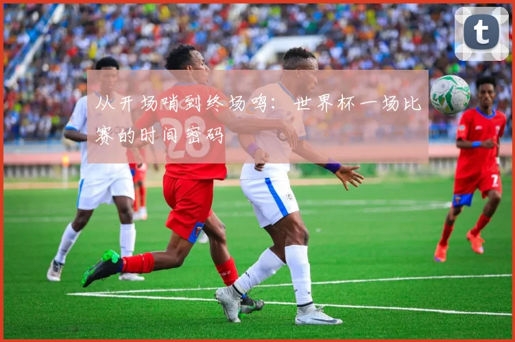 从开场哨到终场鸣：世界杯一场比赛的时间密码