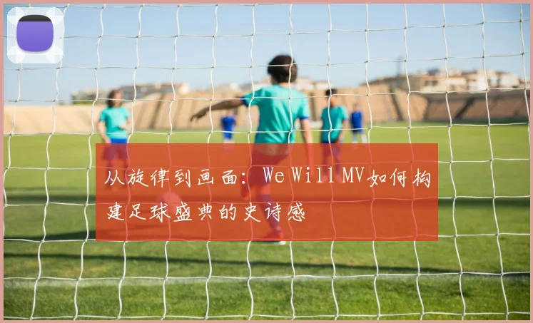 从旋律到画面:We Will MV如何构建足球盛典的史诗感